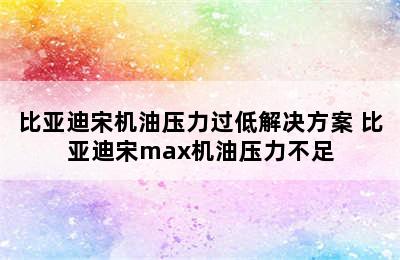 比亚迪宋机油压力过低解决方案 比亚迪宋max机油压力不足